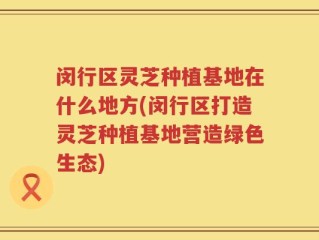 闵行区灵芝种植基地在什么地方(闵行区打造灵芝种植基地营造绿色生态)