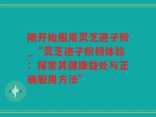 刚开始服用灵芝孢子粉_“灵芝孢子粉初体验：探索其健康益处与正确服用方法”