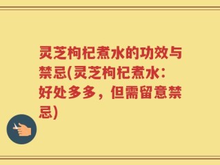 灵芝枸杞煮水的功效与禁忌(灵芝枸杞煮水：好处多多，但需留意禁忌)