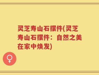 灵芝寿山石摆件(灵芝寿山石摆件：自然之美在家中焕发)