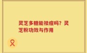 灵芝多糖能祛痘吗？灵芝粉功效与作用
