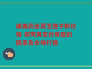 康美药业灵芝孢子粉价格 探究其定价背后的因素及市场行情