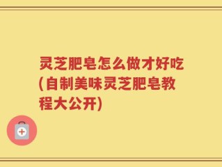 灵芝肥皂怎么做才好吃(自制美味灵芝肥皂教程大公开)