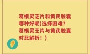 葛根灵芝片和黄芪胶囊哪种好呢(选择困难？葛根灵芝片与黄芪胶囊对比解析！)