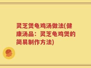 灵芝煲龟鸡汤做法(健康汤品：灵芝龟鸡煲的简易制作方法)