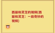 西丽和灵芝的视频(西丽和灵芝：一段奇妙的视频)