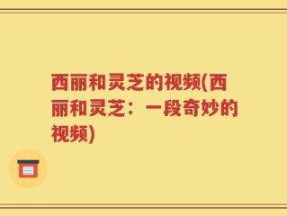 西丽和灵芝的视频(西丽和灵芝：一段奇妙的视频)