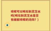 咳嗽可以喝石斛灵芝水吗(喝石斛灵芝水是否有缓解咳嗽的功效？)