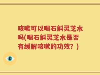 咳嗽可以喝石斛灵芝水吗(喝石斛灵芝水是否有缓解咳嗽的功效？)