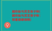 国珍肽与灵芝孢子粉(国珍肽与灵芝孢子粉：双重健康保障)
