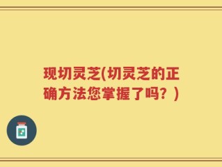 现切灵芝(切灵芝的正确方法您掌握了吗？)