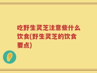 吃野生灵芝注意些什么饮食(野生灵芝的饮食要点)