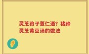 灵芝孢子薏仁酒？猪蹄灵芝黄豆汤的做法