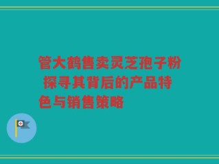 管大鹤售卖灵芝孢子粉 探寻其背后的产品特色与销售策略