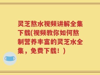 灵芝熬水视频讲解全集下载(视频教你如何熬制营养丰富的灵芝水全集，免费下载！)