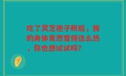 吃了灵芝孢子粉后,我的身体竟然变得这么热,你也想试试吗?