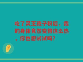 吃了灵芝孢子粉后，我的身体竟然变得这么热，你也想试试吗？