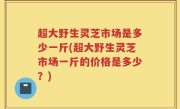 超大野生灵芝市场是多少一斤(超大野生灵芝市场一斤的价格是多少？)