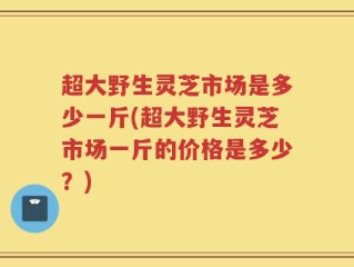 超大野生灵芝市场是多少一斤(超大野生灵芝市场一斤的价格是多少？)
