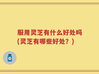 服用灵芝有什么好处吗(灵芝有哪些好处？)