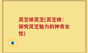 灵芝娘灵芝(灵芝娘：探究灵芝魅力的神奇女性)