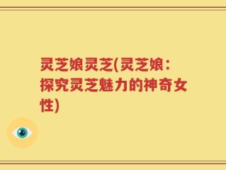 灵芝娘灵芝(灵芝娘：探究灵芝魅力的神奇女性)