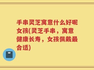 手串灵芝寓意什么好呢女孩(灵芝手串，寓意健康长寿，女孩佩戴最合适)