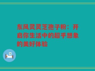 东风灵灵芝孢子粉：开启你生活中的超乎想象的美好体验