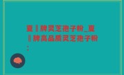 夏芃牌灵芝孢子粉_夏芃牌高品质灵芝孢子粉：