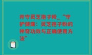 开守灵芝孢子粉_“守护健康：灵芝孢子粉的神奇功效与正确使用方法”