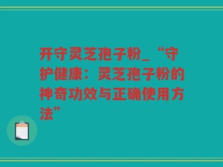 开守灵芝孢子粉_“守护健康：灵芝孢子粉的神奇功效与正确使用方法”
