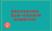 夏天吃灵芝孢子粉好(夏日来一份灵芝孢子粉，清凉健康不打烊)