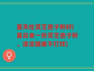 夏天吃灵芝孢子粉好(夏日来一份灵芝孢子粉，清凉健康不打烊)