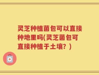 灵芝种植菌包可以直接种地里吗(灵芝菌包可直接种植于土壤？)