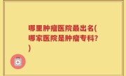 哪里肿瘤医院最出名(哪家医院是肿瘤专科？)