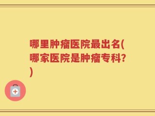哪里肿瘤医院最出名(哪家医院是肿瘤专科？)