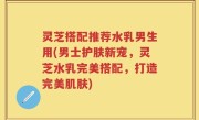 灵芝搭配推荐水乳男生用(男士护肤新宠，灵芝水乳完美搭配，打造完美肌肤)