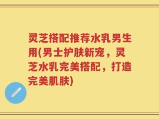 灵芝搭配推荐水乳男生用(男士护肤新宠，灵芝水乳完美搭配，打造完美肌肤)