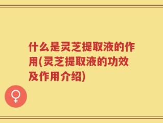 什么是灵芝提取液的作用(灵芝提取液的功效及作用介绍)