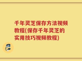 千年灵芝保存方法视频教程(保存千年灵芝的实用技巧视频教程)