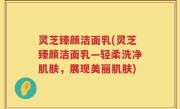 灵芝臻颜洁面乳(灵芝臻颜洁面乳—轻柔洗净肌肤，展现美丽肌肤)