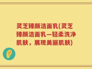 灵芝臻颜洁面乳(灵芝臻颜洁面乳—轻柔洗净肌肤，展现美丽肌肤)
