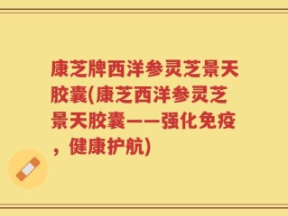 康芝牌西洋参灵芝景天胶囊(康芝西洋参灵芝景天胶囊——强化免疫，健康护航)