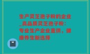 生产灵芝孢子粉的企业_高品质灵芝孢子粉：专业生产企业直供，健康养生新选择