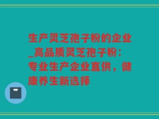 生产灵芝孢子粉的企业_高品质灵芝孢子粉：专业生产企业直供，健康养生新选择