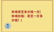 市场灵芝多少钱一斤(市场价格：灵芝一斤多少钱？)