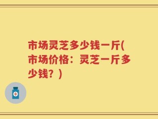 市场灵芝多少钱一斤(市场价格：灵芝一斤多少钱？)