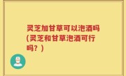 灵芝加甘草可以泡酒吗(灵芝和甘草泡酒可行吗？)
