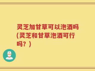 灵芝加甘草可以泡酒吗(灵芝和甘草泡酒可行吗？)