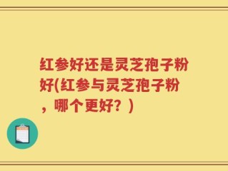 红参好还是灵芝孢子粉好(红参与灵芝孢子粉，哪个更好？)